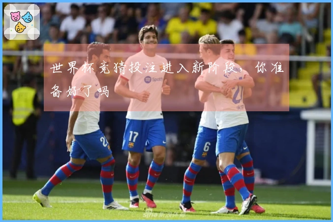 世界杯竞猜投注进入新阶段，你准备好了吗
